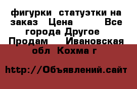 фигурки .статуэтки.на заказ › Цена ­ 250 - Все города Другое » Продам   . Ивановская обл.,Кохма г.